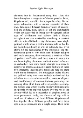 Section Eight. Messages
elements into its fundamental unity. But it has also
been throughout a congeries of diverse peoples, lands,
kingdoms and, in earlier times, republics also, diverse
races, sub-nations with a marked character of their
own, developing different brands or forms of civilisa-
tion and culture, many schools of art and architecture
which yet succeeded in fitting into the general Indian
type of civilisation and culture. India's history
throughout has been marked by a tendency, a constant
effort to unite all this diversity of elements into a single
political whole under a central imperial rule so that In-
dia might be politically as well as culturally one. Even
after a rift had been created by the irruption of the Mo-
hammedan peoples with their very different religion
and social structure, there continued a constant effort
of political unification and there was a tendency to-
wards a mingling of cultures and their mutual influence
on each other; even some heroic attempts were made to
discover or create a common religion built out of these
two apparently irreconcilable faiths and here too there
were mutual influences. But throughout India's history
the political unity was never entirely attained and for
this there were several causes,– first, vastness of space
and insufficiency of communications preventing the
drawing close of all these different peoples; secondly,
the method used which was the military domination by
one people or one imperial dynasty over the rest of the
country which led to a succession of empires, none of
them permanent; lastly, the absence of any will to
crush out of existence all these different kingdoms and
fuse together these different peoples and force them
into a single substance and a single shape. Then came
497
 