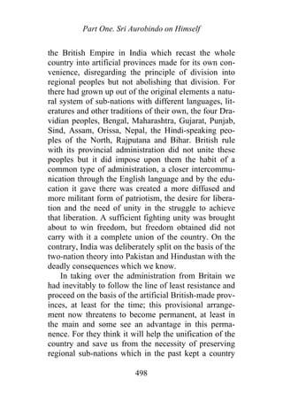 Part One. Sri Aurobindo on Himself
the British Empire in India which recast the whole
country into artificial provinces made for its own con-
venience, disregarding the principle of division into
regional peoples but not abolishing that division. For
there had grown up out of the original elements a natu-
ral system of sub-nations with different languages, lit-
eratures and other traditions of their own, the four Dra-
vidian peoples, Bengal, Maharashtra, Gujarat, Punjab,
Sind, Assam, Orissa, Nepal, the Hindi-speaking peo-
ples of the North, Rajputana and Bihar. British rule
with its provincial administration did not unite these
peoples but it did impose upon them the habit of a
common type of administration, a closer intercommu-
nication through the English language and by the edu-
cation it gave there was created a more diffused and
more militant form of patriotism, the desire for libera-
tion and the need of unity in the struggle to achieve
that liberation. A sufficient fighting unity was brought
about to win freedom, but freedom obtained did not
carry with it a complete union of the country. On the
contrary, India was deliberately split on the basis of the
two-nation theory into Pakistan and Hindustan with the
deadly consequences which we know.
In taking over the administration from Britain we
had inevitably to follow the line of least resistance and
proceed on the basis of the artificial British-made prov-
inces, at least for the time; this provisional arrange-
ment now threatens to become permanent, at least in
the main and some see an advantage in this perma-
nence. For they think it will help the unification of the
country and save us from the necessity of preserving
regional sub-nations which in the past kept a country
498
 