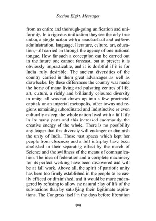 Section Eight. Messages
from an entire and thorough-going unification and uni-
formity. In a rigorous unification they see the only true
union, a single nation with a standardised and uniform
administration, language, literature, culture, art, educa-
tion,– all carried on through the agency of one national
tongue. How far such a conception can be carried out
in the future one cannot forecast, but at present it is
obviously impracticable, and it is doubtful if it is for
India truly desirable. The ancient diversities of the
country carried in them great advantages as well as
drawbacks. By these differences the country was made
the home of many living and pulsating centres of life,
art, culture, a richly and brilliantly coloured diversity
in unity; all was not drawn up into a few provincial
capitals or an imperial metropolis, other towns and re-
gions remaining subordinated and indistinctive or even
culturally asleep; the whole nation lived with a full life
in its many parts and this increased enormously the
creative energy of the whole. There is no possibility
any longer that this diversity will endanger or diminish
the unity of India. Those vast spaces which kept her
people from closeness and a full interplay have been
abolished in their separating effect by the march of
Science and the swiftness of the means of communica-
tion. The idea of federation and a complete machinery
for its perfect working have been discovered and will
be at full work. Above all, the spirit of patriotic unity
has been too firmly established in the people to be eas-
ily effaced or diminished, and it would be more endan-
gered by refusing to allow the natural play of life of the
sub-nations than by satisfying their legitimate aspira-
tions. The Congress itself in the days before liberation
499
 