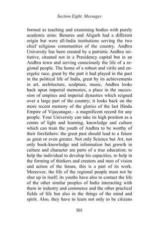 Section Eight. Messages
formed as teaching and examining bodies with purely
academic aims: Benares and Aligarh had a different
origin but were all-India institutions serving the two
chief religious communities of the country. Andhra
University has been created by a patriotic Andhra ini-
tiative, situated not in a Presidency capital but in an
Andhra town and serving consciously the life of a re-
gional people. The home of a robust and virile and en-
ergetic race, great by the part it had played in the past
in the political life of India, great by its achievements
in art, architecture, sculpture, music, Andhra looks
back upon imperial memories, a place in the succes-
sion of empires and imperial dynasties which reigned
over a large part of the country; it looks back on the
more recent memory of the glories of the last Hindu
Empire of Vijayanagar,– a magnificent record for any
people. Your University can take its high position as a
centre of light and learning, knowledge and culture
which can train the youth of Andhra to be worthy of
their forefathers: the great past should lead to a future
as great or even greater. Not only Science but Art, not
only book-knowledge and information but growth in
culture and character are parts of a true education; to
help the individual to develop his capacities, to help in
the forming of thinkers and creators and men of vision
and action of the future, this is a part of its work.
Moreover, the life of the regional people must not be
shut up in itself; its youths have also to contact the life
of the other similar peoples of India interacting with
them in industry and commerce and the other practical
fields of life but also in the things of the mind and
spirit. Also, they have to learn not only to be citizens
501
 