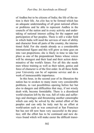 Part One. Sri Aurobindo on Himself
of Andhra but to be citizens of India; the life of the na-
tion is their life. An elite has to be formed which has
an adequate understanding of all great national affairs
or problems and be able to represent Andhra in the
councils of the nation and in every activity and under-
taking of national interest calling for the support and
participation of her peoples. There is still a wider field
in which India will need the services of men of ability
and character from all parts of the country, the interna-
tional field. For she stands already as a considerable
international figure and this will grow as time goes on
into vast proportions; she is likely in time to take her
place as one of the preponderant States whose voices
will be strongest and their lead and their action deter-
minative of the world's future. For all this she needs
men whose training as well as their talent, genius and
force of character is of the first order. In all these fields
your University can be of supreme service and do a
work of immeasurable importance.
In this hour, in the second year of its liberation the
nation has to awaken to many more very considerable
problems, to vast possibilities opening before her but
also to dangers and difficulties that may, if not wisely
dealt with, become formidable. There is a disordered
world-situation left by the war, full of risks and suffer-
ings and shortages and threatening another catastrophe
which can only be solved by the united effort of the
peoples and can only be truly met by an effort at
world-union such as was conceived at San Francisco
but has not till now been very successful in the prac-
tice; still the effort has to be continued and new de-
vices found which will make easier the difficult transi-
502
 