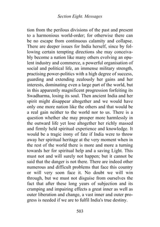 Section Eight. Messages
tion from the perilous divisions of the past and present
to a harmonious world-order; for otherwise there can
be no escape from continuous calamity and collapse.
There are deeper issues for India herself, since by fol-
lowing certain tempting directions she may conceiva-
bly become a nation like many others evolving an opu-
lent industry and commerce, a powerful organisation of
social and political life, an immense military strength,
practising power-politics with a high degree of success,
guarding and extending zealously her gains and her
interests, dominating even a large part of the world, but
in this apparently magnificent progression forfeiting its
Swadharma, losing its soul. Then ancient India and her
spirit might disappear altogether and we would have
only one more nation like the others and that would be
a real gain neither to the world nor to us. There is a
question whether she may prosper more harmlessly in
the outward life yet lose altogether her richly massed
and firmly held spiritual experience and knowledge. It
would be a tragic irony of fate if India were to throw
away her spiritual heritage at the very moment when in
the rest of the world there is more and more a turning
towards her for spiritual help and a saving Light. This
must not and will surely not happen; but it cannot be
said that the danger is not there. There are indeed other
numerous and difficult problems that face this country
or will very soon face it. No doubt we will win
through, but we must not disguise from ourselves the
fact that after these long years of subjection and its
cramping and impairing effects a great inner as well as
outer liberation and change, a vast inner and outer pro-
gress is needed if we are to fulfil India's true destiny.
503
 