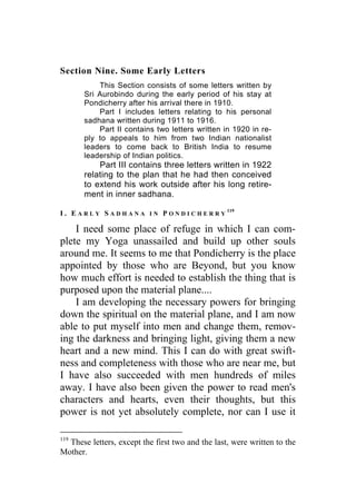 Section Nine. Some Early Letters
This Section consists of some letters written by
Sri Aurobindo during the early period of his stay at
Pondicherry after his arrival there in 1910.
Part I includes letters relating to his personal
sadhana written during 1911 to 1916.
Part II contains two letters written in 1920 in re-
ply to appeals to him from two Indian nationalist
leaders to come back to British India to resume
leadership of Indian politics.
Part III contains three letters written in 1922
relating to the plan that he had then conceived
to extend his work outside after his long retire-
ment in inner sadhana.
I . E A R L Y S A D H A N A I N P O N D I C H E R R Y
119
I need some place of refuge in which I can com-
plete my Yoga unassailed and build up other souls
around me. It seems to me that Pondicherry is the place
appointed by those who are Beyond, but you know
how much effort is needed to establish the thing that is
purposed upon the material plane....
I am developing the necessary powers for bringing
down the spiritual on the material plane, and I am now
able to put myself into men and change them, remov-
ing the darkness and bringing light, giving them a new
heart and a new mind. This I can do with great swift-
ness and completeness with those who are near me, but
I have also succeeded with men hundreds of miles
away. I have also been given the power to read men's
characters and hearts, even their thoughts, but this
power is not yet absolutely complete, nor can I use it
119
These letters, except the first two and the last, were written to the
Mother.
 