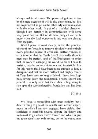 Section Nine. Some Early Letters
always and in all cases. The power of guiding action
by the mere exercise of will is also developing, but it is
not so powerful as yet as the other. My communication
with the other world is yet of a troubled character,
though I am certainly in communication with some
very great powers. But of all these things I will write
more when the final obstacles in my way are cleared
from the path.
What I perceive most clearly, is that the principal
object of my Yoga is to remove absolutely and entirely
every possible source of error and ineffectiveness, of
error in order that the Truth I shall eventually show to
men may be perfect, and of ineffectiveness in order
that the work of changing the world, so far as I have to
assist it, may be entirely victorious and irresistible. It is
for this reason that I have been going through so long a
discipline and that the more brilliant and mighty results
of Yoga have been so long withheld. I have been kept
busy laying down the foundation, a work severe and
painful. It is only now that the edifice is beginning to
rise upon the sure and perfect foundation that has been
laid.
12-7-1911
*
My Yoga is proceeding with great rapidity, but I
defer writing to you of the results until certain experi-
ments in which I am now engaged, have yielded fruit
sufficient to establish beyond dispute the theory and
system of Yoga which I have formed and which is giv-
ing great results not only to me, but to the young men
505
 