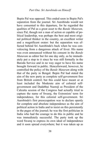 Part One. Sri Aurobindo on Himself
Bepin Pal was opposed. This ended soon in Bepin Pal's
separation from the journal. Sri Aurobindo would not
have consented to this departure, for he regarded the
qualities of Pal as a great asset to the Bande Mataram,
since Pal, though not a man of action or capable of po-
litical leadership, was perhaps the best and most origi-
nal political thinker in the country, an excellent writer
and a magnificent orator: but the separation was ef-
fected behind Sri Aurobindo's back when he was con-
valescing from a dangerous attack of fever. His name
was even announced without his consent in the Bande
Mataram as editor but for one day only, as he immedi-
ately put a stop to it since he was still formally in the
Baroda Service and in no way eager to have his name
brought forward in public. Henceforward, however, he
controlled the policy of the Bande Mataram along with
that of the party in Bengal. Bepin Pal had stated the
aim of the new party as complete self-government free
from British control; but this could have meant or at
least included the Moderate aim of colonial self-
government and Dadabhai Naoroji as President of the
Calcutta session of the Congress had actually tried to
capture the name of Swaraj, the Extremists' term for
independence, for this colonial self-government. Sri
Aurobindo's first preoccupation was to declare openly
for complete and absolute independence as the aim of
political action in India and to insist on this persistently
in the pages of the journal; he was the first politician in
India who had the courage to do this in public and he
was immediately successful. The party took up the
word Swaraj to express its own ideal of independence
and it soon spread everywhere; but it was taken up as
38
 
