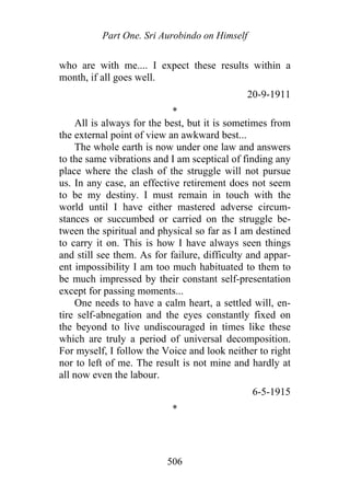 Part One. Sri Aurobindo on Himself
who are with me.... I expect these results within a
month, if all goes well.
20-9-1911
*
All is always for the best, but it is sometimes from
the external point of view an awkward best...
The whole earth is now under one law and answers
to the same vibrations and I am sceptical of finding any
place where the clash of the struggle will not pursue
us. In any case, an effective retirement does not seem
to be my destiny. I must remain in touch with the
world until I have either mastered adverse circum-
stances or succumbed or carried on the struggle be-
tween the spiritual and physical so far as I am destined
to carry it on. This is how I have always seen things
and still see them. As for failure, difficulty and appar-
ent impossibility I am too much habituated to them to
be much impressed by their constant self-presentation
except for passing moments...
One needs to have a calm heart, a settled will, en-
tire self-abnegation and the eyes constantly fixed on
the beyond to live undiscouraged in times like these
which are truly a period of universal decomposition.
For myself, I follow the Voice and look neither to right
nor to left of me. The result is not mine and hardly at
all now even the labour.
6-5-1915
*
506
 