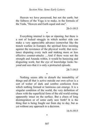 Section Nine. Some Early Letters
Heaven we have possessed, but not the earth; but
the fullness of the Yoga is to make, in the formula of
the Veda, "Heaven and Earth equal and one".
20-5-1915
*
Everything internal is ripe or ripening, but there is
a sort of locked struggle in which neither side can
make a very appreciable advance (somewhat like the
trench warfare in Europe), the spiritual force insisting
against the resistance of the physical world, that resis-
tance disputing every inch and making more or less
effective counter-attacks ....And if there were not the
strength and Ananda within, it would be harassing and
disgusting work; but the eye of knowledge looks be-
yond and sees that it is only a protracted episode.
28-7-1915
*
Nothing seems able to disturb the immobility of
things and all that is active outside our own selves is a
sort of welter of dark and sombre confusion from
which nothing formed or luminous can emerge. It is a
singular condition of the world, the very definition of
chaos with the superficial form of the old world resting
apparently intact on the surface. But a chaos of long
disintegration or of some early new birth? It is the
thing that is being fought out from day to day, but as
yet without any approach to a decision.
16-9-1915
*
507
 