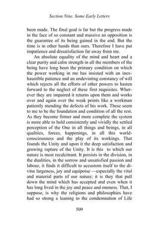 Section Nine. Some Early Letters
been made. The final goal is far but the progress made
in the face of so constant and massive an opposition is
the guarantee of its being gained in the end. But the
time is in other hands than ours. Therefore I have put
impatience and dissatisfaction far away from me.
An absolute equality of the mind and heart and a
clear purity and calm strength in all the members of the
being have long been the primary condition on which
the power working in me has insisted with an inex-
haustible patience and an undeviating constancy of will
which rejects all the efforts of other powers to hasten
forward to the neglect of these first requisites. Wher-
ever they are impaired it returns upon them and works
over and again over the weak points like a workman
patiently mending the defects of his work. These seem
to me to be the foundation and condition of all the rest.
As they become firmer and more complete the system
is more able to hold consistently and vividly the settled
perception of the One in all things and beings, in all
qualities, forces, happenings, in all this world-
consciousness and the play of its workings. That
founds the Unity and upon it the deep satisfaction and
growing rapture of the Unity. It is this to which our
nature is most recalcitrant. It persists in the division, in
the dualities, in the sorrow and unsatisfied passion and
labour, it finds it difficult to accustom itself to the di-
vine largeness, joy and equipoise —especially the vital
and material parts of our nature; it is they that pull
down the mind which has accepted and even when it
has long lived in the joy and peace and oneness. That, I
suppose, is why the religions and philosophies have
had so strong a leaning to the condemnation of Life
509
 