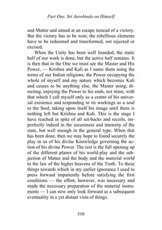 Part One. Sri Aurobindo on Himself
and Matter and aimed at an escape instead of a victory.
But the victory has to be won; the rebellious elements
have to be redeemed and transformed, not rejected or
excised.
When the Unity has been well founded, the static
half of our work is done, but the active half remains. It
is then that in the One we must see the Master and His
Power, — Krishna and Kali as I name them using the
terms of our Indian religions; the Power occupying the
whole of myself and my nature which becomes Kali
and ceases to be anything else, the Master using, di-
recting, enjoying the Power to his ends, not mine, with
that which I call myself only as a centre of his univer-
sal existence and responding to its workings as a soul
to the Soul, taking upon itself his image until there is
nothing left but Krishna and Kali. This is the stage I
have reached in spite of all set-backs and recoils, im-
perfectly indeed in the secureness and intensity of the
state, but well enough in the general type. When that
has been done, then we may hope to found securely the
play in us of his divine Knowledge governing the ac-
tion of his divine Power. The rest is the full opening up
of the different planes of his world-play and the sub-
jection of Matter and the body and the material world
to the law of the higher heavens of the Truth. To these
things towards which in my earlier ignorance I used to
press forward impatiently before satisfying the first
conditions — the effort, however, was necessary and
made the necessary preparation of the material instru-
ments — I can now only look forward as a subsequent
eventuality in a yet distant vista of things.
510
 