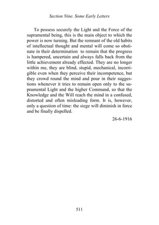 Section Nine. Some Early Letters
To possess securely the Light and the Force of the
supramental being, this is the main object to which the
power is now turning. But the remnant of the old habits
of intellectual thought and mental will come so obsti-
nate in their determination to remain that the progress
is hampered, uncertain and always falls back from the
little achievement already effected. They are no longer
within me, they are blind, stupid, mechanical, incorri-
gible even when they perceive their incompetence, but
they crowd round the mind and pour in their sugges-
tions whenever it tries to remain open only to the su-
pramental Light and the higher Command, so that the
Knowledge and the Will reach the mind in a confused,
distorted and often misleading form. It is, however,
only a question of time: the siege will diminish in force
and be finally dispelled.
26-6-1916
511
 