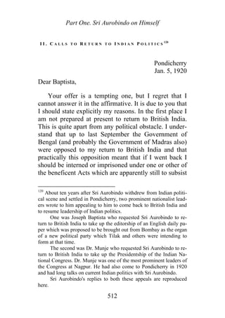 Part One. Sri Aurobindo on Himself
I I . C A L L S T O R E T U R N T O I N D I A N P O L I T I C S
120
Pondicherry
Jan. 5, 1920
Dear Baptista,
Your offer is a tempting one, but I regret that I
cannot answer it in the affirmative. It is due to you that
I should state explicitly my reasons. In the first place I
am not prepared at present to return to British India.
This is quite apart from any political obstacle. I under-
stand that up to last September the Government of
Bengal (and probably the Government of Madras also)
were opposed to my return to British India and that
practically this opposition meant that if I went back I
should be interned or imprisoned under one or other of
the beneficent Acts which are apparently still to subsist
120
About ten years after Sri Aurobindo withdrew from Indian politi-
cal scene and settled in Pondicherry, two prominent nationalist lead-
ers wrote to him appealing to him to come back to British India and
to resume leadership of Indian politics.
One was Joseph Baptista who requested Sri Aurobindo to re-
turn to British India to take up the editorship of an English daily pa-
per which was proposed to be brought out from Bombay as the organ
of a new political party which Tilak and others were intending to
form at that time.
The second was Dr. Munje who requested Sri Aurobindo to re-
turn to British India to take up the Presidentship of the Indian Na-
tional Congress. Dr. Munje was one of the most prominent leaders of
the Congress at Nagpur. He had also come to Pondicherry in 1920
and had long talks on current Indian politics with Sri Aurobindo.
Sri Aurobindo's replies to both these appeals are reproduced
here.
512
 