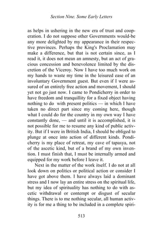 Section Nine. Some Early Letters
as helps in ushering in the new era of trust and coop-
eration. I do not suppose other Governments would-be
any more delighted by my appearance in their respec-
tive provinces. Perhaps the King's Proclamation may
make a difference, but that is not certain since, as I
read it, it does not mean an amnesty, but an act of gra-
cious concession and benevolence limited by the dis-
cretion of the Viceroy. Now I have too much work on
my hands to waste my time in the leisured ease of an
involuntary Government guest. But even if I were as-
sured of an entirely free action and movement, I should
yet not go just now. I came to Pondicherry in order to
have freedom and tranquillity for a fixed object having
nothing to do with present politics — in which I have
taken no direct part since my coming here, though
what I could do for the country in my own way I have
constantly done, — and until it is accomplished, it is
not possible for me to resume any kind of public activ-
ity. But if I were in British India, I should be obliged to
plunge at once into action of different kinds. Pondi-
cherry is my place of retreat, my cave of tapasya, not
of the ascetic kind, but of a brand of my own inven-
tion. I must finish that, I must be internally armed and
equipped for my work before I leave it.
Next in the matter of the work itself. I do not at all
look down on politics or political action or consider I
have got above them. I have always laid a dominant
stress and I now lay an entire stress on the spiritual life,
but my idea of spirituality has nothing to do with as-
cetic withdrawal or contempt or disgust of secular
things. There is to me nothing secular, all human activ-
ity is for me a thing to be included in a complete spiri-
513
 