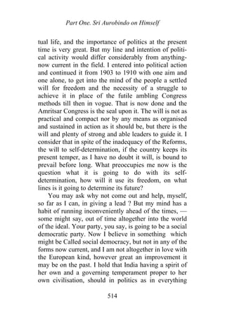 Part One. Sri Aurobindo on Himself
tual life, and the importance of politics at the present
time is very great. But my line and intention of politi-
cal activity would differ considerably from anything-
now current in the field. I entered into political action
and continued it from 1903 to 1910 with one aim and
one alone, to get into the mind of the people a settled
will for freedom and the necessity of a struggle to
achieve it in place of the futile ambling Congress
methods till then in vogue. That is now done and the
Amritsar Congress is the seal upon it. The will is not as
practical and compact nor by any means as organised
and sustained in action as it should be, but there is the
will and plenty of strong and able leaders to guide it. I
consider that in spite of the inadequacy of the Reforms,
the will to self-determination, if the country keeps its
present temper, as I have no doubt it will, is bound to
prevail before long. What preoccupies me now is the
question what it is going to do with its self-
determination, how will it use its freedom, on what
lines is it going to determine its future?
You may ask why not come out and help, myself,
so far as I can, in giving a lead ? But my mind has a
habit of running inconveniently ahead of the times, —
some might say, out of time altogether into the world
of the ideal. Your party, you say, is going to be a social
democratic party. Now I believe in something which
might be Called social democracy, but not in any of the
forms now current, and I am not altogether in love with
the European kind, however great an improvement it
may be on the past. I hold that India having a spirit of
her own and a governing temperament proper to her
own civilisation, should in politics as in everything
514
 