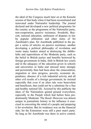 Section One. Life Before Pondicherry
the ideal of the Congress much later on at the Karachi
session of that body when it had been reconstituted and
renovated under Nationalist leadership. The journal
declared and developed a new political programme for
the country as the programme of the Nationalist party,
non-cooperation, passive resistance, Swadeshi, Boy-
cott, national education, settlement of disputes in law
by popular arbitration and other items of Sri
Aurobindo's plan. Sri Aurobindo published in the pa-
per a series of articles on passive resistance, another
developing a political philosophy of revolution and
wrote many leaders aimed at destroying the shibbo-
leths and superstitions of the Moderate party, such as
the belief in British justice and benefits bestowed by
foreign government in India, faith in British law courts
and in the adequacy of the education given in schools
and universities in India and stressed more strongly
and persistently than had been done the emasculation,
stagnation or slow progress, poverty, economic de-
pendence, absence of a rich industrial activity and all
other evil results of a foreign government; he insisted
especially that even if an alien rule were benevolent
and beneficent, that could not be a substitute for a free
and healthy national life. Assisted by this publicity the
ideas of the Nationalists gained ground everywhere,
especially in the Punjab which had before been pre-
dominantly Moderate. The Bande Mataram was almost
unique in journalistic history in the influence it exer-
cised in converting the mind of a people and preparing
it for revolution. But its weakness was on the financial
side; for the Extremists were still a poor man's party.
So long as Sri Aurobindo was there in active control,
39
 