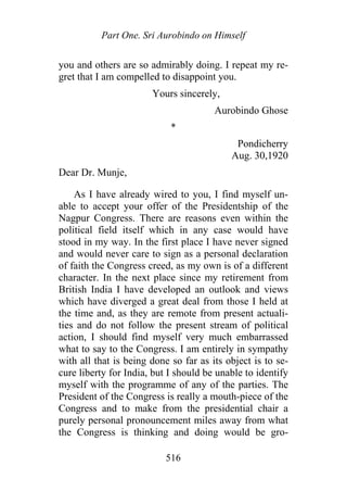 Part One. Sri Aurobindo on Himself
you and others are so admirably doing. I repeat my re-
gret that I am compelled to disappoint you.
Yours sincerely,
Aurobindo Ghose
*
Pondicherry
Aug. 30,1920
Dear Dr. Munje,
As I have already wired to you, I find myself un-
able to accept your offer of the Presidentship of the
Nagpur Congress. There are reasons even within the
political field itself which in any case would have
stood in my way. In the first place I have never signed
and would never care to sign as a personal declaration
of faith the Congress creed, as my own is of a different
character. In the next place since my retirement from
British India I have developed an outlook and views
which have diverged a great deal from those I held at
the time and, as they are remote from present actuali-
ties and do not follow the present stream of political
action, I should find myself very much embarrassed
what to say to the Congress. I am entirely in sympathy
with all that is being done so far as its object is to se-
cure liberty for India, but I should be unable to identify
myself with the programme of any of the parties. The
President of the Congress is really a mouth-piece of the
Congress and to make from the presidential chair a
purely personal pronouncement miles away from what
the Congress is thinking and doing would be gro-
516
 