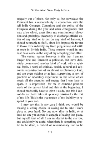 Section Nine. Some Early Letters
tesquely out of place. Not only so, but nowadays the
President has a responsibility in connection with the
All India Congress Committee and the policy of the
Congress during the year and other emergencies that
may arise which, apart from my constitutional objec-
tion and, probably, incapacity to discharge official du-
ties of any kind or to put on any kind of harness, I
should be unable to fulfil, since it is impossible for me
to throw over suddenly my fixed programme and settle
at once in British India. These reasons would in any
case have come in the way of my accepting your offer.
The central reason however is this that I am no
longer first and foremost a politician, but have defi-
nitely commenced another kind of work with a spiri-
tual basis, a work of spiritual, social, cultural and eco-
nomic reconstruction of an almost revolutionary kind,
and am even making or at least supervising a sort of
practical or laboratory experiment in that sense which
needs all the attention and energy that I can have to
spare. It is impossible for me to combine political
work of the current kind and this at the beginning. I
should practically have to leave it aside, and this I can-
not do, as I have taken it up as my mission for the rest
of my life. This is the true reason of my inability to re-
spond to your call.
I may say that in any case I think you would be
making a wrong choice in asking me to take Tilak's
place at your head. No one now alive in India, or at
least no one yet known, is capable of taking that place,
but myself least of all. I am an idealist to the marrow,
and could only be useful when there is something dras-
tic to be done, a radical or revolutionary line to be
517
 