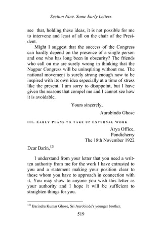 Section Nine. Some Early Letters
see that, holding these ideas, it is not possible for me
to intervene and least of all on the chair of the Presi-
dent.
Might I suggest that the success of the Congress
can hardly depend on the presence of a single person
and one who has long been in obscurity? The friends
who call on me are surely wrong in thinking that the
Nagpur Congress will be uninspiring without me. The
national movement is surely strong enough now to be
inspired with its own idea especially at a time of stress
like the present. I am sorry to disappoint, but I have
given the reasons that compel me and I cannot see how
it is avoidable.
Yours sincerely,
Aurobindo Ghose
I I I . E A R L Y P L A N S T O T A K E U P E X T E R N A L W O R K
Arya Office,
Pondicherry
The 18th November 1922
Dear Barin,121
I understand from your letter that you need a writ-
ten authority from me for the work I have entrusted to
you and a statement making your position clear to
those whom you have to approach in connection with
it. You may show to anyone you wish this letter as
your authority and I hope it will be sufficient to
straighten things for you.
121
Barindra Kumar Ghose, Sri Aurobindo's younger brother.
519
 