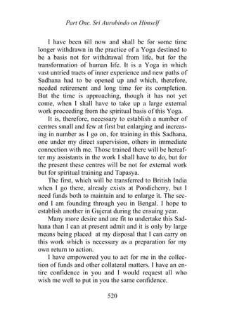 Part One. Sri Aurobindo on Himself
I have been till now and shall be for some time
longer withdrawn in the practice of a Yoga destined to
be a basis not for withdrawal from life, but for the
transformation of human life. It is a Yoga in which
vast untried tracts of inner experience and new paths of
Sadhana had to be opened up and which, therefore,
needed retirement and long time for its completion.
But the time is approaching, though it has not yet
come, when I shall have to take up a large external
work proceeding from the spiritual basis of this Yoga.
It is, therefore, necessary to establish a number of
centres small and few at first but enlarging and increas-
ing in number as I go on, for training in this Sadhana,
one under my direct supervision, others in immediate
connection with me. Those trained there will be hereaf-
ter my assistants in the work I shall have to do, but for
the present these centres will be not for external work
but for spiritual training and Tapasya.
The first, which will be transferred to British India
when I go there, already exists at Pondicherry, but I
need funds both to maintain and to enlarge it. The sec-
ond I am founding through you in Bengal. I hope to
establish another in Gujerat during the ensuing year.
Many more desire and are fit to undertake this Sad-
hana than I can at present admit and it is only by large
means being placed at my disposal that I can carry on
this work which is necessary as a preparation for my
own return to action.
I have empowered you to act for me in the collec-
tion of funds and other collateral matters. I have an en-
tire confidence in you and I would request all who
wish me well to put in you the same confidence.
520
 