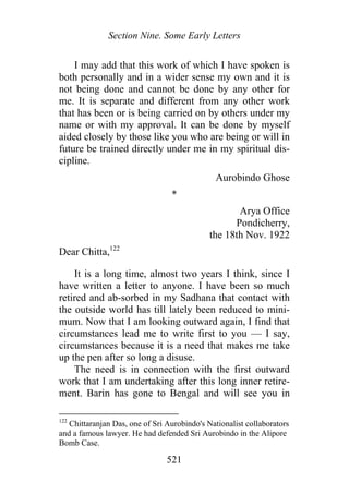 Section Nine. Some Early Letters
I may add that this work of which I have spoken is
both personally and in a wider sense my own and it is
not being done and cannot be done by any other for
me. It is separate and different from any other work
that has been or is being carried on by others under my
name or with my approval. It can be done by myself
aided closely by those like you who are being or will in
future be trained directly under me in my spiritual dis-
cipline.
Aurobindo Ghose
*
Arya Office
Pondicherry,
the 18th Nov. 1922
Dear Chitta,122
It is a long time, almost two years I think, since I
have written a letter to anyone. I have been so much
retired and ab-sorbed in my Sadhana that contact with
the outside world has till lately been reduced to mini-
mum. Now that I am looking outward again, I find that
circumstances lead me to write first to you — I say,
circumstances because it is a need that makes me take
up the pen after so long a disuse.
The need is in connection with the first outward
work that I am undertaking after this long inner retire-
ment. Barin has gone to Bengal and will see you in
122
Chittaranjan Das, one of Sri Aurobindo's Nationalist collaborators
and a famous lawyer. He had defended Sri Aurobindo in the Alipore
Bomb Case.
521
 