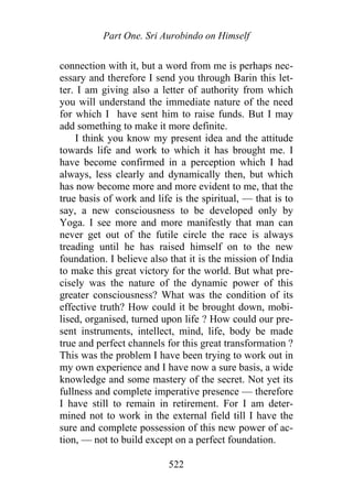 Part One. Sri Aurobindo on Himself
connection with it, but a word from me is perhaps nec-
essary and therefore I send you through Barin this let-
ter. I am giving also a letter of authority from which
you will understand the immediate nature of the need
for which I have sent him to raise funds. But I may
add something to make it more definite.
I think you know my present idea and the attitude
towards life and work to which it has brought me. I
have become confirmed in a perception which I had
always, less clearly and dynamically then, but which
has now become more and more evident to me, that the
true basis of work and life is the spiritual, — that is to
say, a new consciousness to be developed only by
Yoga. I see more and more manifestly that man can
never get out of the futile circle the race is always
treading until he has raised himself on to the new
foundation. I believe also that it is the mission of India
to make this great victory for the world. But what pre-
cisely was the nature of the dynamic power of this
greater consciousness? What was the condition of its
effective truth? How could it be brought down, mobi-
lised, organised, turned upon life ? How could our pre-
sent instruments, intellect, mind, life, body be made
true and perfect channels for this great transformation ?
This was the problem I have been trying to work out in
my own experience and I have now a sure basis, a wide
knowledge and some mastery of the secret. Not yet its
fullness and complete imperative presence — therefore
I have still to remain in retirement. For I am deter-
mined not to work in the external field till I have the
sure and complete possession of this new power of ac-
tion, — not to build except on a perfect foundation.
522
 