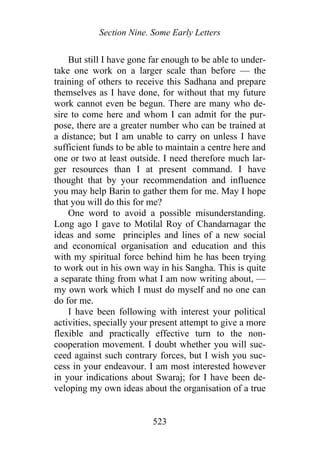 Section Nine. Some Early Letters
But still I have gone far enough to be able to under-
take one work on a larger scale than before — the
training of others to receive this Sadhana and prepare
themselves as I have done, for without that my future
work cannot even be begun. There are many who de-
sire to come here and whom I can admit for the pur-
pose, there are a greater number who can be trained at
a distance; but I am unable to carry on unless I have
sufficient funds to be able to maintain a centre here and
one or two at least outside. I need therefore much lar-
ger resources than I at present command. I have
thought that by your recommendation and influence
you may help Barin to gather them for me. May I hope
that you will do this for me?
One word to avoid a possible misunderstanding.
Long ago I gave to Motilal Roy of Chandarnagar the
ideas and some principles and lines of a new social
and economical organisation and education and this
with my spiritual force behind him he has been trying
to work out in his own way in his Sangha. This is quite
a separate thing from what I am now writing about, —
my own work which I must do myself and no one can
do for me.
I have been following with interest your political
activities, specially your present attempt to give a more
flexible and practically effective turn to the non-
cooperation movement. I doubt whether you will suc-
ceed against such contrary forces, but I wish you suc-
cess in your endeavour. I am most interested however
in your indications about Swaraj; for I have been de-
veloping my own ideas about the organisation of a true
523
 