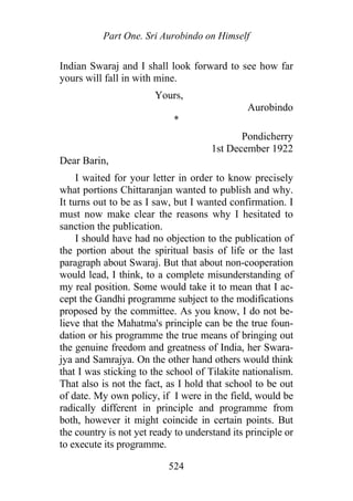 Part One. Sri Aurobindo on Himself
Indian Swaraj and I shall look forward to see how far
yours will fall in with mine.
Yours,
Aurobindo
*
Pondicherry
1st December 1922
Dear Barin,
I waited for your letter in order to know precisely
what portions Chittaranjan wanted to publish and why.
It turns out to be as I saw, but I wanted confirmation. I
must now make clear the reasons why I hesitated to
sanction the publication.
I should have had no objection to the publication of
the portion about the spiritual basis of life or the last
paragraph about Swaraj. But that about non-cooperation
would lead, I think, to a complete misunderstanding of
my real position. Some would take it to mean that I ac-
cept the Gandhi programme subject to the modifications
proposed by the committee. As you know, I do not be-
lieve that the Mahatma's principle can be the true foun-
dation or his programme the true means of bringing out
the genuine freedom and greatness of India, her Swara-
jya and Samrajya. On the other hand others would think
that I was sticking to the school of Tilakite nationalism.
That also is not the fact, as I hold that school to be out
of date. My own policy, if I were in the field, would be
radically different in principle and programme from
both, however it might coincide in certain points. But
the country is not yet ready to understand its principle or
to execute its programme.
524
 