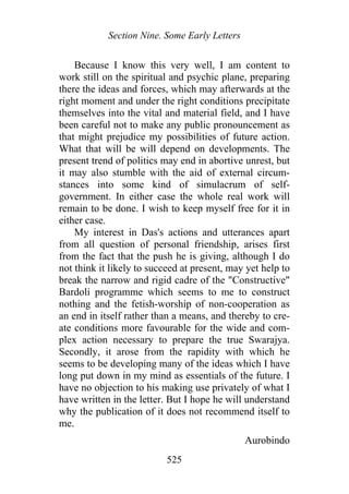 Section Nine. Some Early Letters
Because I know this very well, I am content to
work still on the spiritual and psychic plane, preparing
there the ideas and forces, which may afterwards at the
right moment and under the right conditions precipitate
themselves into the vital and material field, and I have
been careful not to make any public pronouncement as
that might prejudice my possibilities of future action.
What that will be will depend on developments. The
present trend of politics may end in abortive unrest, but
it may also stumble with the aid of external circum-
stances into some kind of simulacrum of self-
government. In either case the whole real work will
remain to be done. I wish to keep myself free for it in
either case.
My interest in Das's actions and utterances apart
from all question of personal friendship, arises first
from the fact that the push he is giving, although I do
not think it likely to succeed at present, may yet help to
break the narrow and rigid cadre of the "Constructive"
Bardoli programme which seems to me to construct
nothing and the fetish-worship of non-cooperation as
an end in itself rather than a means, and thereby to cre-
ate conditions more favourable for the wide and com-
plex action necessary to prepare the true Swarajya.
Secondly, it arose from the rapidity with which he
seems to be developing many of the ideas which I have
long put down in my mind as essentials of the future. I
have no objection to his making use privately of what I
have written in the letter. But I hope he will understand
why the publication of it does not recommend itself to
me.
Aurobindo
525
 