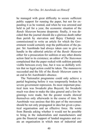 Part One. Sri Aurobindo on Himself
he managed with great difficulty to secure sufficient
public support for running the paper, but not for ex-
panding it as he wanted, and when he was arrested and
held in jail for a year, the economic situation of the
Bande Mataram became desperate: finally, it was de-
cided that the journal should die a glorious death rather
than perish by starvation and Bejoy Chatterji was
commissioned to write an article for which the Gov-
ernment would certainly stop the publication of the pa-
per. Sri Aurobindo had always taken care to give no
handle in the editorial articles of the Bande Mataram
either for a prosecution for sedition or any other drastic
action fatal to its existence; an editor of The Statesman
complained that the paper reeked with sedition patently
visible between every line, but it was so skilfully writ-
ten that no legal action could be taken. The manoeuvre
succeeded and the life of the Bande Mataram came to
an end in Sri Aurobindo's absence.
The Nationalist programme could only achieve a
partial beginning before it was temporarily broken by
severe government repression. Its most important prac-
tical item was Swadeshi plus Boycott; for Swadeshi
much was done to make the idea general and a few be-
ginnings were made, but the greater results showed
themselves only afterwards in the course of time. Sri
Aurobindo was anxious that this part of the movement
should be not only propagated in idea but given a prac-
tical organisation and an effective force. He wrote
from Baroda asking whether it would not be possible
to bring in the industrialists and manufacturers and
gain the financial support of landed magnates and cre-
ate an organisation in which men of industrial and
40
 