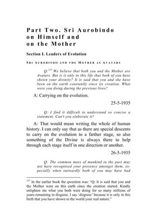 P a r t T w o . S r i A u r o b i n d o
o n H i m s e l f a n d
o n t h e M o t h e r
Section I. Leaders of Evolution
S R I A U R O B I N D O A N D T H E M O T H E R A S A V A T A R S
Q:123
We believe that both you and the Mother are
Avatars. But is it only in this life that both of you have
shown your divinity? It is said that you and she have
been on the earth constantly since its creation. What
were you doing during the previous lives?
A: Carrying on the evolution.
25-5-1935
Q: I find it difficult to understand so concise a
statement. Can't you elaborate it?
A: That would mean writing the whole of human
history. I can only say that as there are special descents
to carry on the evolution to a farther stage, so also
something of the Divine is always there to help
through each stage itself in one direction or another.
26-5-1935
Q: The common mass of mankind in the past may
not have recognised your presence amongst them, es-
pecially when outwardly both of you may have had
123
In the earlier book the qwestion was: “Q: It is said that you and
the Mother were on this earth since the creation started. Kindly
enlighten me what you both were doing for so many millions of
years remaining in disguise. I say ‘disguise’ because it is only in this
birth that you have shown to the world your real nature.”
 