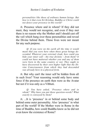 Section I. Leaders of Evolution
personalities like those of ordinary human beings. But
how is it that even Sri Krishna, Buddha or Christ could
not detect your presence in this world?
A: Presence where and in whom? If they did not
meet, they would not recognise, and even if they met
there is no reason why the Mother and I should cast off
the veil which hung over these personalities and reveal
the Divine behind them. Those lives were not meant
for any such purpose.
Q: If you were on the earth all the time it would
mean that you were here when those great beings de-
scended. Whatever your external cloak, how could you
hide your inner self – the true divinity – from them? It
could not have mattered whether you and any of them
were born in the same country or not. They ought to
have discovered by their own higher light that the Di-
vine Consciousness from which they had descended
was already here in a physical form.
A: But why can't the inner self be hidden from all
in such lives? Your reasoning would only have some
force if the presence on earth then were as the Avatar
but not if it was only as a Vibhuti.
Q: You have asked, ‘Presence where and in
whom?’ Why have you put those question-words? What
exactly is conveyed by them?
A: ...It is ‘presence’ in or behind some body and
behind some outer personality. Also ‘presence’ in what
part of the world? If the Mother were in Rome in the
time of Buddha, how could Buddha know as he did not
even know the existence of Rome?
527
 