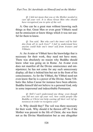 Part Two. Sri Aurobindo on Himself and on the Mother
Q: I did not mean that you or the Mother needed to
cast off your veil. It is those Great Men who should
have recognised you in spite of the veil.
A: One can be a great man without knowing such
things as that. Great Men or even great Vibhutis need
not be omniscient or know things which it was not use-
ful for them to know.
Q: You said, ‘But why can't the inner self be hid-
den from all in such lives?’ I fail to understand how
anyone could hide one's inner self from Avatars and
Vibhutis.
A: An Avatar or Vibhuti have the knowledge that is
necessary for their work, they need not have more.
There was absolutely no reason why Buddha should
know what was going on in Rome. An Avatar even
does not manifest all the Divine omniscience and om-
nipotence; he has not come for any such unnecessary
display; all that is behind him but not in the front of his
consciousness. As for the Vibhuti, the Vibhuti need not
even know that he is a power of the Divine. Some Vib-
hutis like Julius Caesar for instance have been atheists.
Buddha himself did not believe in a personal God, only
in some impersonal and indescribable Permanent.
Q: Still I can't understand one thing: even though
you did not cast off your veil, how could people like
Buddha or Christ not help casting off their veil (of ig-
norance) in order to recognise you?
A. Why should they? The veil was there necessary
for their work. Why should it be thrown off? So if the
Mother was present in the life of Christ, she was there
not as the Divine Manifestation but as one altogether
528
 