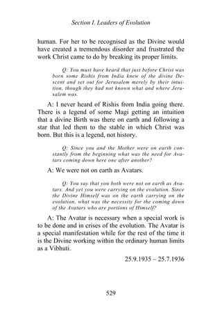 Section I. Leaders of Evolution
human. For her to be recognised as the Divine would
have created a tremendous disorder and frustrated the
work Christ came to do by breaking its proper limits.
Q: You must have heard that just before Christ was
born some Rishis from India knew of the divine De-
scent and set out for Jerusalem merely by their intui-
tion, though they had not known what and where Jeru-
salem was.
A: I never heard of Rishis from India going there.
There is a legend of some Magi getting an intuition
that a divine Birth was there on earth and following a
star that led them to the stable in which Christ was
born. But this is a legend, not history.
Q: Since you and the Mother were on earth con-
stantly from the beginning what was the need for Ava-
tars coming down here one after another?
A: We were not on earth as Avatars.
Q: You say that you both were not on earth as Ava-
tars. And yet you were carrying on the evolution. Since
the Divine Himself was on the earth carrying on the
evolution, what was the necessity for the coming down
of the Avatars who are portions of Himself?
A: The Avatar is necessary when a special work is
to be done and in crises of the evolution. The Avatar is
a special manifestation while for the rest of the time it
is the Divine working within the ordinary human limits
as a Vibhuti.
25.9.1935 – 25.7.1936
529
 