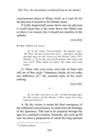 Part Two. Sri Aurobindo on Himself and on the Mother
consciousness down to Matter itself, so it can't be for
the physical of myself or the Mother alone.
If it [the Supermind] comes down into our physical
it would mean that it has come down into Matter and
so there is no reason why it should not manifest in the
sadhaks.
15-9-1935
W O R K T H R O U G H A G E S
Q: In her book ‘Conversations’ the Mother says:
‘We have all met in previous lives... and have worked
through ages for the victory of the Divine.’[July 1971
Edition, p. 6] Is this true of all people who come and
stay here? What about so many who came and went
away?
A: Those who went away were also of these and
still are of that circle. Temporary checks do not make
any difference in124
the essential truth of the soul's
seeking.
18-6-1933
*
Q: In what way have we all ‘worked through ages
for the victory of the Divine’? How much has been
achieved till now?
A: By the victory is meant the final emergence of
the embodied consciousness on earth from the bondage
of the Ignorance. That had to be prepared through the
ages by a spiritual evolution. Naturally, the work up till
now has been a preparation of which the long spiritual
124
to (later edition)
532
 
