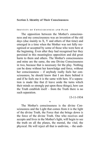 Section 2. Identity of Their Consciousness
I D E N T I T Y O F C O N S C I O U S N E S S A N D P A T H
The opposition between the Mother's conscious-
ness and my consciousness was an invention of the old
days (due mainly to X, Y and others of that time) and
emerged in a time when the Mother was not fully rec-
ognised or accepted by some of those who were here at
the beginning. Even after they had recognised her they
persisted in this meaningless opposition and did great
harm to them and others. The Mother's consciousness
and mine are the same, the one Divine Consciousness
in two, because that is necessary for the play. Nothing
can be done without her knowledge and force, without
her consciousness – if anybody really feels her con-
sciousness, he should know that I am there behind it
and if he feels me it is the same with hers. If a separa-
tion is made like that (I leave aside the turns which
their minds so strongly put upon these things), how can
the Truth establish itself – from the Truth there is no
such separation.
13-11-1934
*
The Mother's consciousness is the divine Con-
sciousness and the Light that comes from it is the light
of the divine Truth, the Force that she brings down is
the force of the divine Truth. One who receives and
accepts and lives in the Mother's light, will begin to see
the truth on all the planes, the mental, the vital, the
physical. He will reject all that is undivine, – the undi-
 