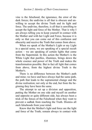 Section 2. Identity of Their Consciousness
vine is the falsehood, the ignorance, the error of the
dark forces; the undivine is all that is obscure and un-
willing to accept the divine Truth and its light and
force. The undivine, therefore, is all that is unwilling to
accept the light and force of the Mother. That is why I
am always telling you to keep yourself in contact with
the Mother and with her Light and Force, because it is
only so that you can come out of this confusion and
obscurity and receive the Truth that comes from above.
When we speak of the Mother's Light or my Light
in a special sense, we are speaking of a special occult
action – we are speaking of certain lights that come
from the Supermind. In this action the Mother's is the
White Light that purifies, illumines, brings down the
whole essence and power of the Truth and makes the
transformation possible. But in fact all light that comes
from above, from the highest divine Truth is the
Mother's.
There is no difference between the Mother's path
and mine; we have and have always had the same path,
the path that leads to the supramental change and the
divine realisation; not only at the end, but from the be-
ginning they have been the same.
The attempt to set up a division and opposition,
putting the Mother on one side and myself on another
and opposite or quite different side, has always been a
trick of the forces of the Falsehood when they want to
prevent a sadhak from reaching the Truth. Dismiss all
such falsehoods from your mind.
Know that the Mother's light and force are the light
and force of the Truth; remain always in contact with
535
 