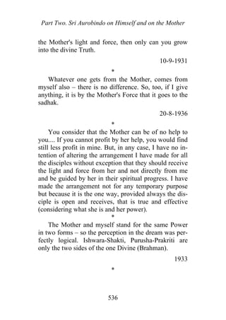 Part Two. Sri Aurobindo on Himself and on the Mother
the Mother's light and force, then only can you grow
into the divine Truth.
10-9-1931
*
Whatever one gets from the Mother, comes from
myself also – there is no difference. So, too, if I give
anything, it is by the Mother's Force that it goes to the
sadhak.
20-8-1936
*
You consider that the Mother can be of no help to
you.... If you cannot profit by her help, you would find
still less profit in mine. But, in any case, I have no in-
tention of altering the arrangement I have made for all
the disciples without exception that they should receive
the light and force from her and not directly from me
and be guided by her in their spiritual progress. I have
made the arrangement not for any temporary purpose
but because it is the one way, provided always the dis-
ciple is open and receives, that is true and effective
(considering what she is and her power).
*
The Mother and myself stand for the same Power
in two forms – so the perception in the dream was per-
fectly logical. Ishwara-Shakti, Purusha-Prakriti are
only the two sides of the one Divine (Brahman).
1933
*
536
 