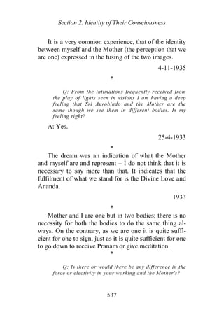 Section 2. Identity of Their Consciousness
It is a very common experience, that of the identity
between myself and the Mother (the perception that we
are one) expressed in the fusing of the two images.
4-11-1935
*
Q: From the intimations frequently received from
the play of lights seen in visions I am having a deep
feeling that Sri Aurobindo and the Mother are the
same though we see them in different bodies. Is my
feeling right?
A: Yes.
25-4-1933
*
The dream was an indication of what the Mother
and myself are and represent – I do not think that it is
necessary to say more than that. It indicates that the
fulfilment of what we stand for is the Divine Love and
Ananda.
1933
*
Mother and I are one but in two bodies; there is no
necessity for both the bodies to do the same thing al-
ways. On the contrary, as we are one it is quite suffi-
cient for one to sign, just as it is quite sufficient for one
to go down to receive Pranam or give meditation.
*
Q: Is there or would there be any difference in the
force or electivity in your working and the Mother's?
537
 