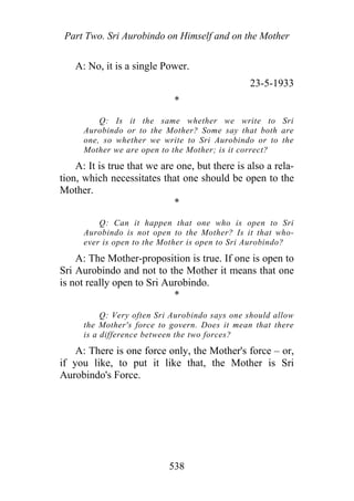 Part Two. Sri Aurobindo on Himself and on the Mother
A: No, it is a single Power.
23-5-1933
*
Q: Is it the same whether we write to Sri
Aurobindo or to the Mother? Some say that both are
one, so whether we write to Sri Aurobindo or to the
Mother we are open to the Mother; is it correct?
A: It is true that we are one, but there is also a rela-
tion, which necessitates that one should be open to the
Mother.
*
Q: Can it happen that one who is open to Sri
Aurobindo is not open to the Mother? Is it that who-
ever is open to the Mother is open to Sri Aurobindo?
A: The Mother-proposition is true. If one is open to
Sri Aurobindo and not to the Mother it means that one
is not really open to Sri Aurobindo.
*
Q: Very often Sri Aurobindo says one should allow
the Mother's force to govern. Does it mean that there
is a difference between the two forces?
A: There is one force only, the Mother's force – or,
if you like, to put it like that, the Mother is Sri
Aurobindo's Force.
538
 