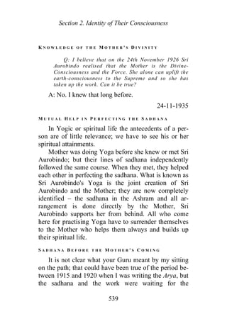 Section 2. Identity of Their Consciousness
K N O W L E D G E O F T H E M O T H E R ' S D I V I N I T Y
Q: I believe that on the 24th November 1926 Sri
Aurobindo realised that the Mother is the Divine-
Consciousness and the Force. She alone can uplift the
earth-consciousness to the Supreme and so she has
taken up the work. Can it be true?
A: No. I knew that long before.
24-11-1935
M U T U A L H E L P I N P E R F E C T I N G T H E S A D H A N A
In Yogic or spiritual life the antecedents of a per-
son are of little relevance; we have to see his or her
spiritual attainments.
Mother was doing Yoga before she knew or met Sri
Aurobindo; but their lines of sadhana independently
followed the same course. When they met, they helped
each other in perfecting the sadhana. What is known as
Sri Aurobindo's Yoga is the joint creation of Sri
Aurobindo and the Mother; they are now completely
identified – the sadhana in the Ashram and all ar-
rangement is done directly by the Mother, Sri
Aurobindo supports her from behind. All who come
here for practising Yoga have to surrender themselves
to the Mother who helps them always and builds up
their spiritual life.
S A D H A N A B E F O R E T H E M O T H E R ' S C O M I N G
It is not clear what your Guru meant by my sitting
on the path; that could have been true of the period be-
tween 1915 and 1920 when I was writing the Arya, but
the sadhana and the work were waiting for the
539
 