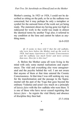 Part Two. Sri Aurobindo on Himself and on the Mother
Mother's coming. In 1923 or 1924, I could not be de-
scribed as sitting on the path, so far as the sadhana was
concerned, but it may perhaps be only a metaphor or
symbol for the outward form of the work not yet being
ready. The statement about my having gone too high to
redescend for work in the world was made in almost
the identical terms by another Yogi also; it referred to
my condition at the time and cannot be taken as any-
thing more.
16-9-1935
*
Q: X seems to have told Y that the old sadhaks,
who were here before the Mother took up the work in
1926, had many experiences of Cosmic Consciousness
and the sadhana was much better and more serious
than now. How far is this true?
A: Before the Mother came all were living in the
mind with only some mental realisations and experi-
ences. The vital and everything else were unregener-
ated and the psychic behind the veil. I am not aware
that anyone of them at that time entered the Cosmic
Consciousness. At that time I was still seeking my way
for the transformation and the passage to the Supra-
mental (all the part of the Yoga that goes beyond the
ordinary Vedanta) and acted very much on a principle
of laissez faire with the few sadhaks who were there. X
is one of those who have never ceased regretting that
laissez faire – he regrets the vital liberty and absence
of discipline they then had.
27-7-1934
*
540
 