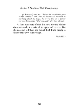 Section 2. Identity of Their Consciousness
Q: Somebody told me: “Before Sri Aurobindo gave
us the Mother as our Guru, he never used to teach us
anything about the Yoga. He would tell us to follow
our own knowledge.” Did you really give this advice?
A: I am not aware of that. But now also the Mother
does not teach, she asks all to open and receive. But
she does not tell them and I don't think I told people to
follow their own ‘knowledge’.
26-4-1933
541
 