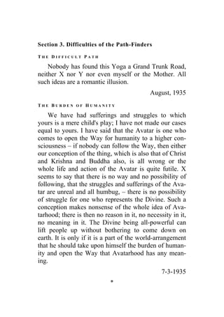 Section 3. Difficulties of the Path-Finders
T H E D I F F I C U L T P A T H
Nobody has found this Yoga a Grand Trunk Road,
neither X nor Y nor even myself or the Mother. All
such ideas are a romantic illusion.
August, 1935
T H E B U R D E N O F H U M A N I T Y
We have had sufferings and struggles to which
yours is a mere child's play; I have not made our cases
equal to yours. I have said that the Avatar is one who
comes to open the Way for humanity to a higher con-
sciousness – if nobody can follow the Way, then either
our conception of the thing, which is also that of Christ
and Krishna and Buddha also, is all wrong or the
whole life and action of the Avatar is quite futile. X
seems to say that there is no way and no possibility of
following, that the struggles and sufferings of the Ava-
tar are unreal and all humbug, – there is no possibility
of struggle for one who represents the Divine. Such a
conception makes nonsense of the whole idea of Ava-
tarhood; there is then no reason in it, no necessity in it,
no meaning in it. The Divine being all-powerful can
lift people up without bothering to come down on
earth. It is only if it is a part of the world-arrangement
that he should take upon himself the burden of human-
ity and open the Way that Avatarhood has any mean-
ing.
7-3-1935
*
 