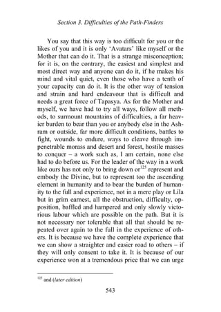Section 3. Difficulties of the Path-Finders
You say that this way is too difficult for you or the
likes of you and it is only ‘Avatars’ like myself or the
Mother that can do it. That is a strange misconception;
for it is, on the contrary, the easiest and simplest and
most direct way and anyone can do it, if he makes his
mind and vital quiet, even those who have a tenth of
your capacity can do it. It is the other way of tension
and strain and hard endeavour that is difficult and
needs a great force of Tapasya. As for the Mother and
myself, we have had to try all ways, follow all meth-
ods, to surmount mountains of difficulties, a far heav-
ier burden to bear than you or anybody else in the Ash-
ram or outside, far more difficult conditions, battles to
fight, wounds to endure, ways to cleave through im-
penetrable morass and desert and forest, hostile masses
to conquer – a work such as, I am certain, none else
had to do before us. For the leader of the way in a work
like ours has not only to bring down or125
represent and
embody the Divine, but to represent too the ascending
element in humanity and to bear the burden of human-
ity to the full and experience, not in a mere play or Lila
but in grim earnest, all the obstruction, difficulty, op-
position, baffled and hampered and only slowly victo-
rious labour which are possible on the path. But it is
not necessary nor tolerable that all that should be re-
peated over again to the full in the experience of oth-
ers. It is because we have the complete experience that
we can show a straighter and easier road to others – if
they will only consent to take it. It is because of our
experience won at a tremendous price that we can urge
125
and (later edition)
543
 