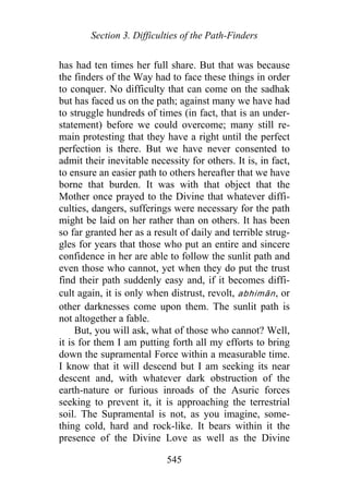 Section 3. Difficulties of the Path-Finders
has had ten times her full share. But that was because
the finders of the Way had to face these things in order
to conquer. No difficulty that can come on the sadhak
but has faced us on the path; against many we have had
to struggle hundreds of times (in fact, that is an under-
statement) before we could overcome; many still re-
main protesting that they have a right until the perfect
perfection is there. But we have never consented to
admit their inevitable necessity for others. It is, in fact,
to ensure an easier path to others hereafter that we have
borne that burden. It was with that object that the
Mother once prayed to the Divine that whatever diffi-
culties, dangers, sufferings were necessary for the path
might be laid on her rather than on others. It has been
so far granted her as a result of daily and terrible strug-
gles for years that those who put an entire and sincere
confidence in her are able to follow the sunlit path and
even those who cannot, yet when they do put the trust
find their path suddenly easy and, if it becomes diffi-
cult again, it is only when distrust, revolt, abhimān, or
other darknesses come upon them. The sunlit path is
not altogether a fable.
But, you will ask, what of those who cannot? Well,
it is for them I am putting forth all my efforts to bring
down the supramental Force within a measurable time.
I know that it will descend but I am seeking its near
descent and, with whatever dark obstruction of the
earth-nature or furious inroads of the Asuric forces
seeking to prevent it, it is approaching the terrestrial
soil. The Supramental is not, as you imagine, some-
thing cold, hard and rock-like. It bears within it the
presence of the Divine Love as well as the Divine
545
 