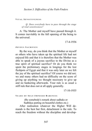 Section 3. Difficulties of the Path-Finders
V I T A L S E N S I T I V E N E S S
Q: Does everybody have to pass through the stage
of vital sensitiveness?
A: The Mother and myself have passed through it.
It comes inevitably in the full opening of the being to
the universal.
17-4-1936
J O Y O U S S A C R I F I C E
By the way, do you think that the Mother or myself
or others who have taken up the spiritual life had not
enjoyed life and that it is therefore that the Mother was
able to speak of a joyous sacrifice to the Divine as a
true spirit of spiritual sacrifice? Or do you think we
spent the preliminary stages in longings for the lost
fleshpots of Egypt and that it was only later on we felt
the joy of the spiritual sacrifice? Of course we did not;
we and many others had no difficulty on the score of
giving up anything we thought necessary to give up
and no hankering afterwards. Your rule is as usual a
stiff rule that does not at all apply generally.
17-10-1935
Y E A R S O F S E L F - I M P O S E D B A R E N E S S
(Re somebody's remark about sadhaks or
Sadhikas putting on beautiful clothes etc.)
After realisation whatever the Higher Will de-
mands is the best but first, detachment is the rule. To
reach the freedom without the discipline and develop-
547
 