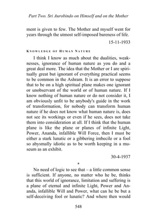 Part Two. Sri Aurobindo on Himself and on the Mother
ment is given to few. The Mother and myself went for
years through the utmost self-imposed bareness of life.
15-11-1933
K N O W L E D G E O F H U M A N N A T U R E
I think I know as much about the dualities, weak-
nesses, ignorance of human nature as you do and a
great deal more. The idea that the Mother or I are spiri-
tually great but ignorant of everything practical seems
to be common in the Ashram. It is an error to suppose
that to be on a high spiritual plane makes one ignorant
or unobservant of the world or of human nature. If I
know nothing of human nature or do not consider it, I
am obviously unfit to be anybody's guide in the work
of transformation, for nobody can transform human
nature if he does not know what human nature is, does
not see its workings or even if he sees, does not take
them into consideration at all. If I think that the human
plane is like the plane or planes of infinite Light,
Power, Ananda, infallible Will Force, then I must be
either a stark lunatic or a gibbering imbecile or a fool
so abysmally idiotic as to be worth keeping in a mu-
seum as an exhibit.
30-4-1937
*
No need of logic to see that – a little common sense
is sufficient. If anyone, no matter who he be, thinks
that this world of ignorance, limitation and suffering is
a plane of eternal and infinite Light, Power and An-
anda, infallible Will and Power, what can he be but a
self-deceiving fool or lunatic? And where then would
548
 