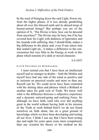 Section 3. Difficulties of the Path-Finders
be the need of bringing down the said Light, Power etc.
from the higher planes, if it was already gambolling
about all over this blessed earth and its absurd troop of
human-animal beings? But perhaps you are of the
opinion of X, ‘The Divine is here, how can he descend
from anywhere?’ The Divine may be here, but if he has
covered here his Light with darkness of Ignorance and
his Ananda with suffering, that, I should think, makes a
big difference to the plane and, even if one enters into
that sealed Light etc., it makes a difference to the con-
sciousness but very little to the Energy at work in this
plane which remains of a dark or mixed character.
3-5-1937
F A I T H F O U N D E D O N K N O W L E D G E
I must remind you that I have been an intellectual
myself and no stranger to doubts – both the Mother and
myself have had one side of the mind as positive and
as insistent on practical results and more so than any
Russell can be. We could never have been contented
with the shining ideas and phrases which a Rolland or
another takes for gold coin of Truth. We know well
what is the difference between a subjective experience
and a dynamic outward-going and realising Force. So
although we have faith, (and who ever did anything
great in the world without having faith in his mission
or the Truth at work behind him?) we do not found
ourselves on faith alone, but on a great ground of
knowledge which we have been developing and testing
all our lives. I think I can say that I have been testing
day and night for years upon years more scrupulously
than any scientist his theory or his method on the
549
 