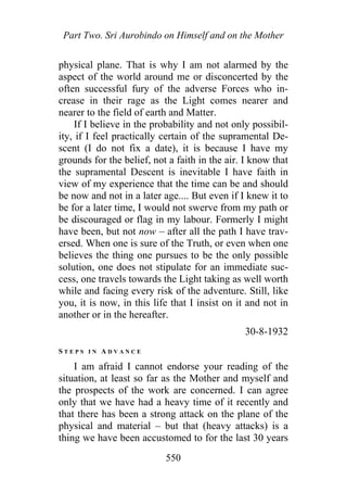 Part Two. Sri Aurobindo on Himself and on the Mother
physical plane. That is why I am not alarmed by the
aspect of the world around me or disconcerted by the
often successful fury of the adverse Forces who in-
crease in their rage as the Light comes nearer and
nearer to the field of earth and Matter.
If I believe in the probability and not only possibil-
ity, if I feel practically certain of the supramental De-
scent (I do not fix a date), it is because I have my
grounds for the belief, not a faith in the air. I know that
the supramental Descent is inevitable I have faith in
view of my experience that the time can be and should
be now and not in a later age.... But even if I knew it to
be for a later time, I would not swerve from my path or
be discouraged or flag in my labour. Formerly I might
have been, but not now – after all the path I have trav-
ersed. When one is sure of the Truth, or even when one
believes the thing one pursues to be the only possible
solution, one does not stipulate for an immediate suc-
cess, one travels towards the Light taking as well worth
while and facing every risk of the adventure. Still, like
you, it is now, in this life that I insist on it and not in
another or in the hereafter.
30-8-1932
S T E P S I N A D V A N C E
I am afraid I cannot endorse your reading of the
situation, at least so far as the Mother and myself and
the prospects of the work are concerned. I can agree
only that we have had a heavy time of it recently and
that there has been a strong attack on the plane of the
physical and material – but that (heavy attacks) is a
thing we have been accustomed to for the last 30 years
550
 