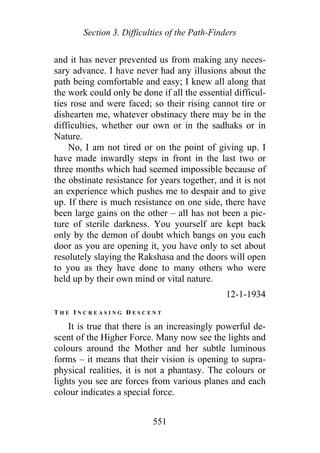 Section 3. Difficulties of the Path-Finders
and it has never prevented us from making any neces-
sary advance. I have never had any illusions about the
path being comfortable and easy; I knew all along that
the work could only be done if all the essential difficul-
ties rose and were faced; so their rising cannot tire or
dishearten me, whatever obstinacy there may be in the
difficulties, whether our own or in the sadhaks or in
Nature.
No, I am not tired or on the point of giving up. I
have made inwardly steps in front in the last two or
three months which had seemed impossible because of
the obstinate resistance for years together, and it is not
an experience which pushes me to despair and to give
up. If there is much resistance on one side, there have
been large gains on the other – all has not been a pic-
ture of sterile darkness. You yourself are kept back
only by the demon of doubt which bangs on you each
door as you are opening it, you have only to set about
resolutely slaying the Rakshasa and the doors will open
to you as they have done to many others who were
held up by their own mind or vital nature.
12-1-1934
T H E I N C R E A S I N G D E S C E N T
It is true that there is an increasingly powerful de-
scent of the Higher Force. Many now see the lights and
colours around the Mother and her subtle luminous
forms – it means that their vision is opening to supra-
physical realities, it is not a phantasy. The colours or
lights you see are forces from various planes and each
colour indicates a special force.
551
 