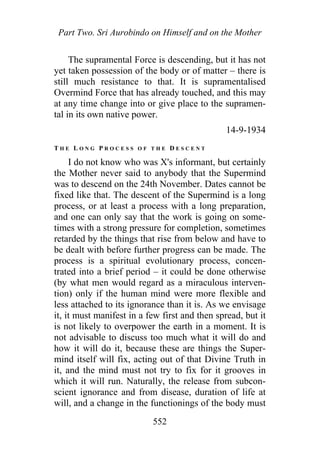 Part Two. Sri Aurobindo on Himself and on the Mother
The supramental Force is descending, but it has not
yet taken possession of the body or of matter – there is
still much resistance to that. It is supramentalised
Overmind Force that has already touched, and this may
at any time change into or give place to the supramen-
tal in its own native power.
14-9-1934
T H E L O N G P R O C E S S O F T H E D E S C E N T
I do not know who was X's informant, but certainly
the Mother never said to anybody that the Supermind
was to descend on the 24th November. Dates cannot be
fixed like that. The descent of the Supermind is a long
process, or at least a process with a long preparation,
and one can only say that the work is going on some-
times with a strong pressure for completion, sometimes
retarded by the things that rise from below and have to
be dealt with before further progress can be made. The
process is a spiritual evolutionary process, concen-
trated into a brief period – it could be done otherwise
(by what men would regard as a miraculous interven-
tion) only if the human mind were more flexible and
less attached to its ignorance than it is. As we envisage
it, it must manifest in a few first and then spread, but it
is not likely to overpower the earth in a moment. It is
not advisable to discuss too much what it will do and
how it will do it, because these are things the Super-
mind itself will fix, acting out of that Divine Truth in
it, and the mind must not try to fix for it grooves in
which it will run. Naturally, the release from subcon-
scient ignorance and from disease, duration of life at
will, and a change in the functionings of the body must
552
 